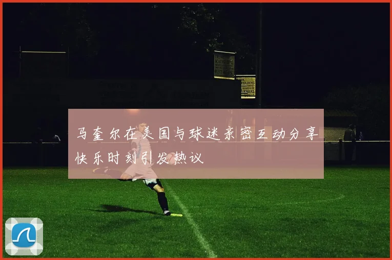 马奎尔在美国与球迷亲密互动分享快乐时刻引发热议