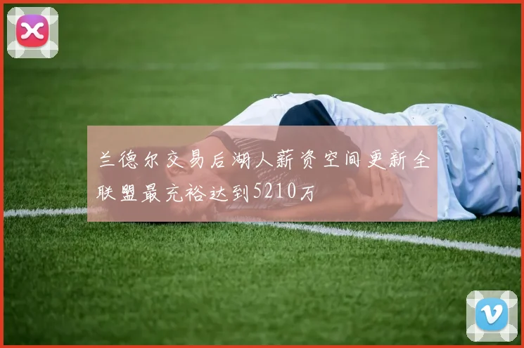 兰德尔交易后湖人薪资空间更新全联盟最充裕达到5210万