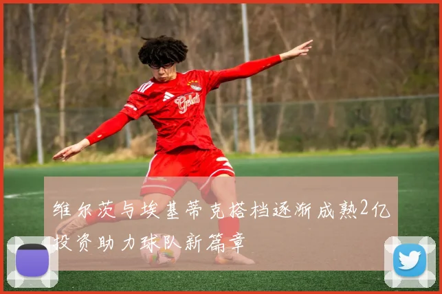 维尔茨与埃基蒂克搭档逐渐成熟2亿投资助力球队新篇章