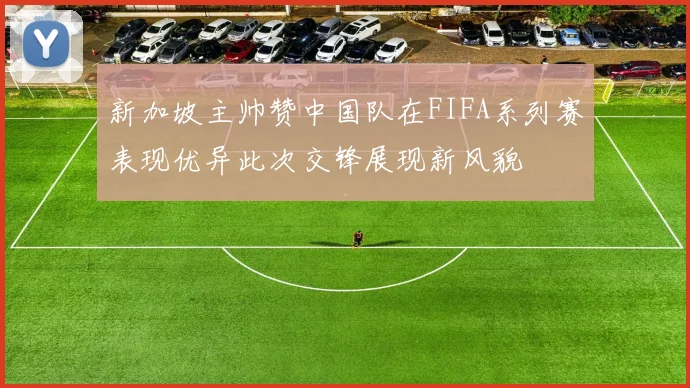 新加坡主帅赞中国队在FIFA系列赛表现优异此次交锋展现新风貌