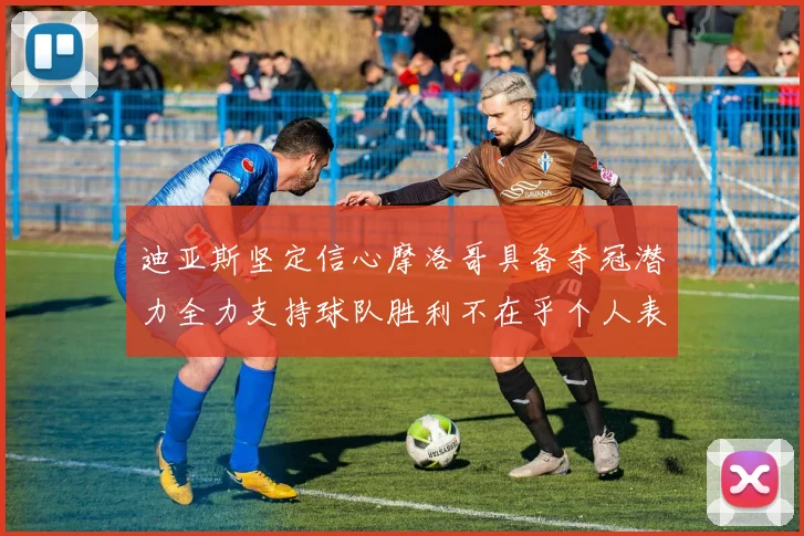 迪亚斯坚定信心摩洛哥具备夺冠潜力全力支持球队胜利不在乎个人表现