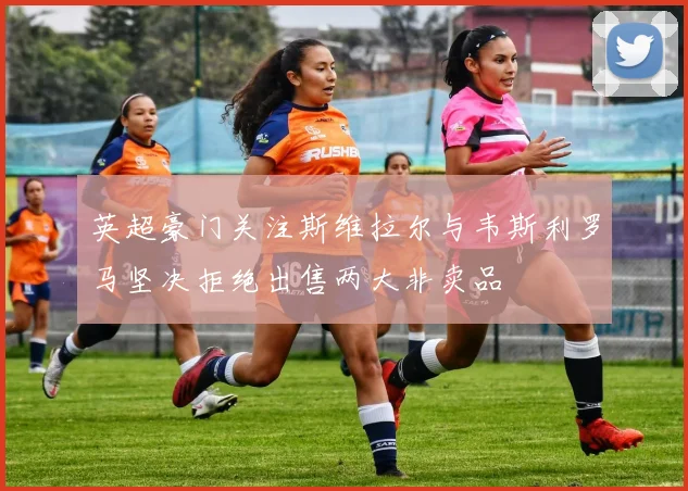 英超豪门关注斯维拉尔与韦斯利罗马坚决拒绝出售两大非卖品