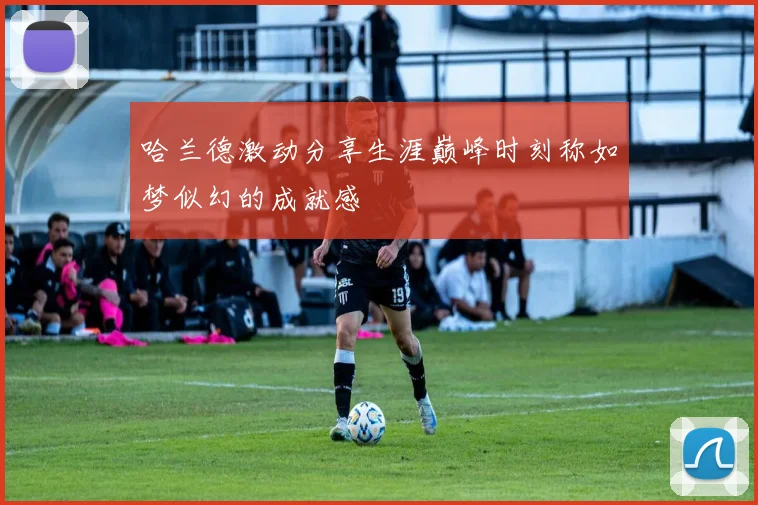 哈兰德激动分享生涯巅峰时刻称如梦似幻的成就感