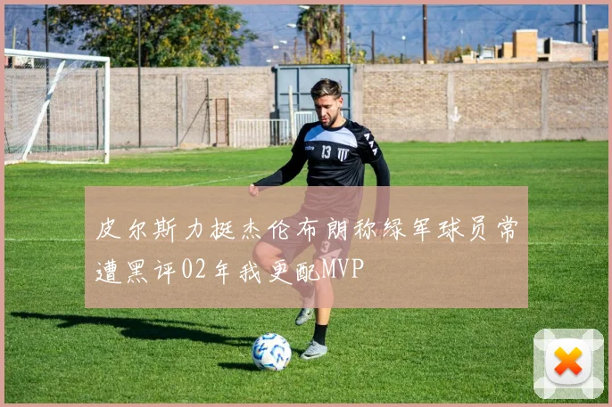 皮尔斯力挺杰伦布朗称绿军球员常遭黑评02年我更配MVP