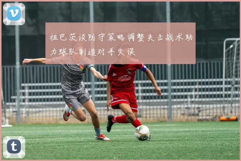 祖巴茨谈防守策略调整夹击战术助力球队制造对手失误