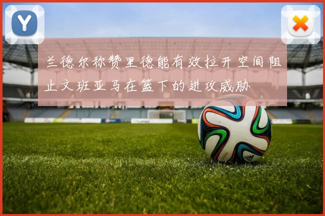 兰德尔称赞里德能有效拉开空间阻止文班亚马在篮下的进攻威胁