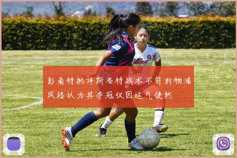 彭南特批评斯洛特战术不符利物浦风格认为其夺冠仅因运气使然