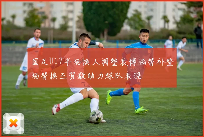国足U17半场换人调整袁博涵替补登场替换王贺毅助力球队表现
