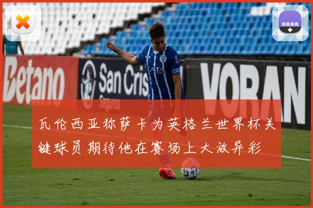 瓦伦西亚称萨卡为英格兰世界杯关键球员期待他在赛场上大放异彩