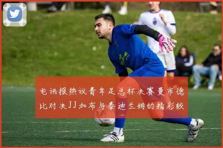 电讯报热议青年足总杯决赛曼市德比对决JJ加布与泰迪兰姆的精彩较量