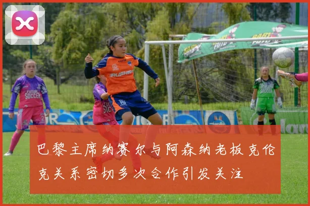 巴黎主席纳赛尔与阿森纳老板克伦克关系密切多次合作引发关注