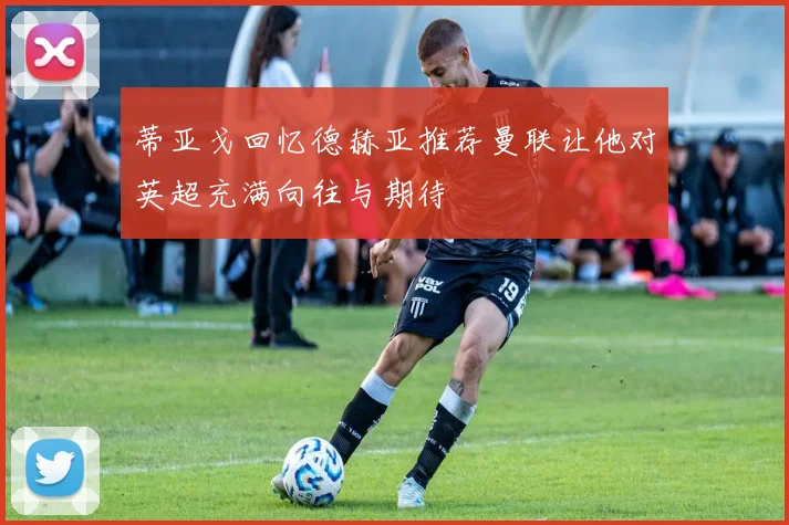 蒂亚戈回忆德赫亚推荐曼联让他对英超充满向往与期待