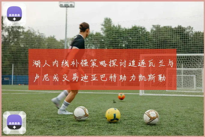 湖人内线补强策略探讨追逐瓦兰与卢尼或交易迪亚巴特助力凯斯勒