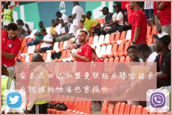 安东尼回忆加盟曼联经历滕哈赫亲自挖掘利物浦也曾报价