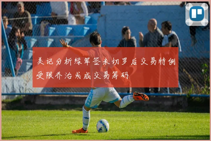 美记分析绿军签米切罗后交易特例受限乔治或成交易筹码