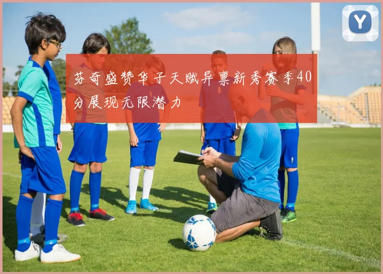 芬奇盛赞华子天赋异禀新秀赛季40分展现无限潜力