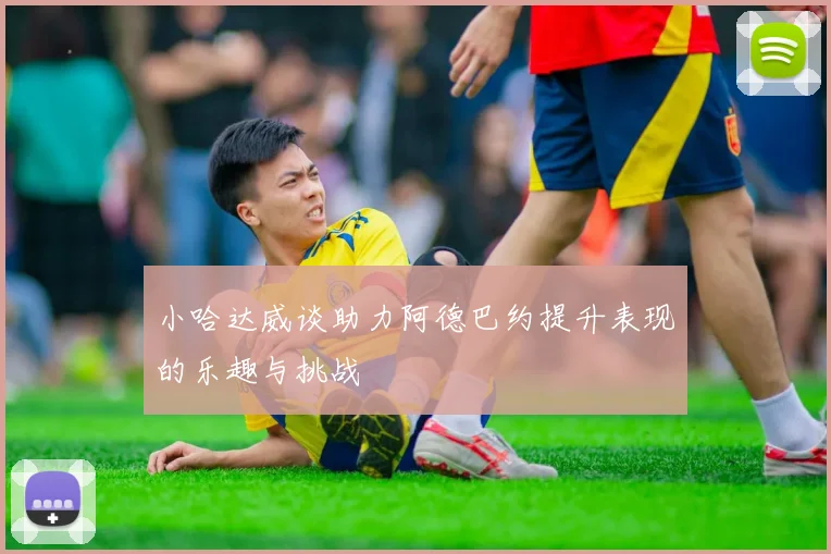 小哈达威谈助力阿德巴约提升表现的乐趣与挑战