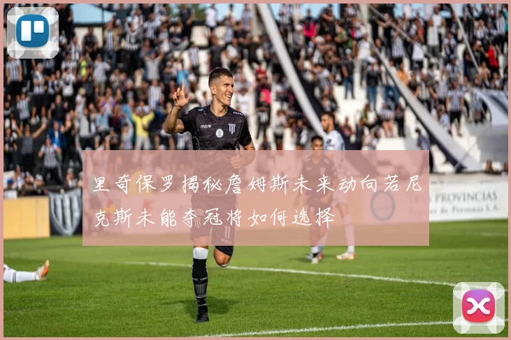 里奇保罗揭秘詹姆斯未来动向若尼克斯未能夺冠将如何选择