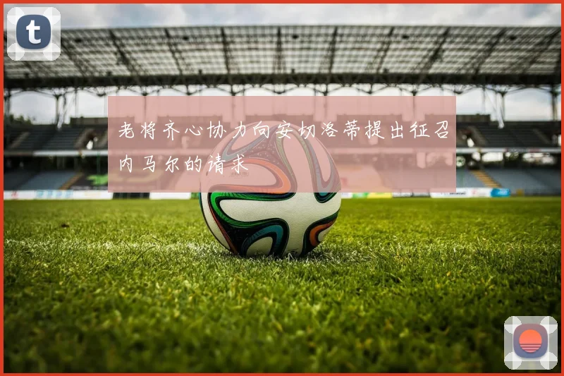 老将齐心协力向安切洛蒂提出征召内马尔的请求