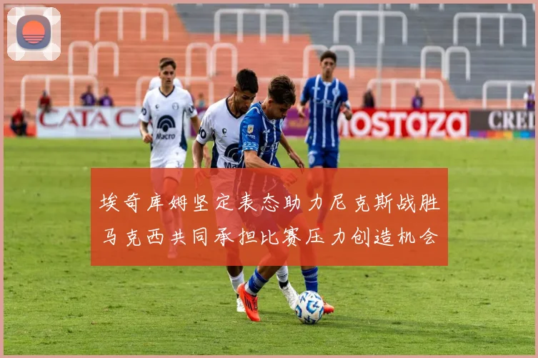 埃奇库姆坚定表态助力尼克斯战胜马克西共同承担比赛压力创造机会