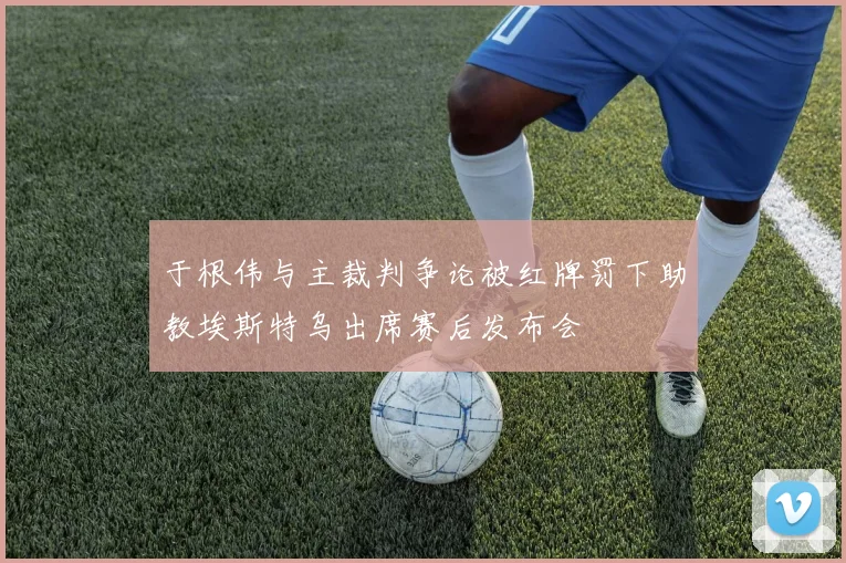 于根伟与主裁判争论被红牌罚下助教埃斯特乌出席赛后发布会