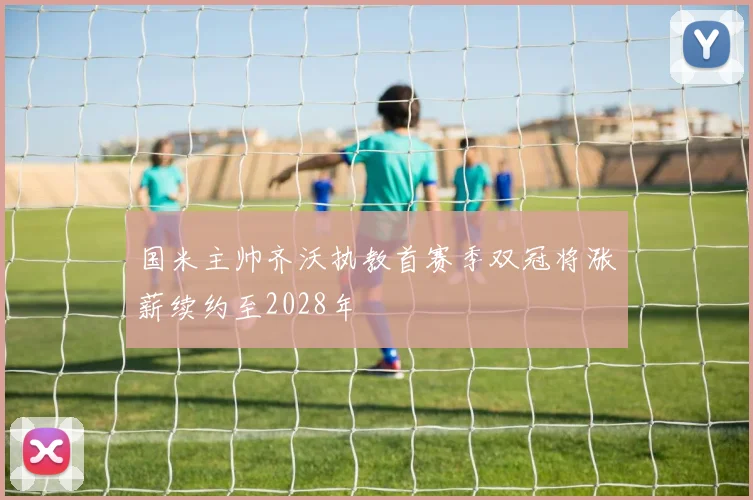 国米主帅齐沃执教首赛季双冠将涨薪续约至2028年