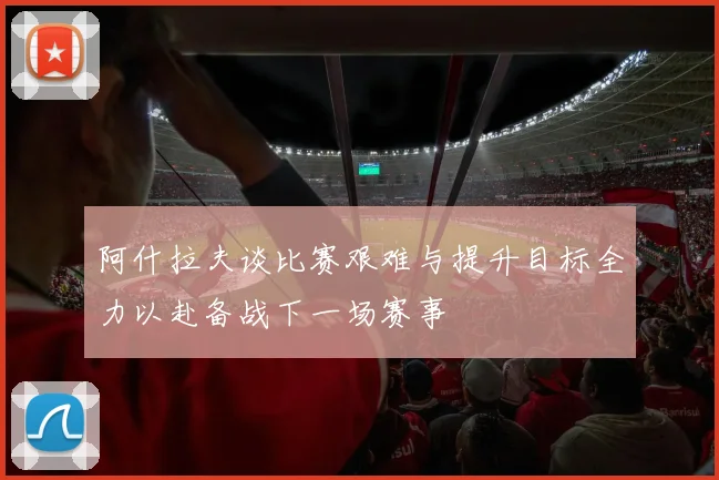 阿什拉夫谈比赛艰难与提升目标全力以赴备战下一场赛事