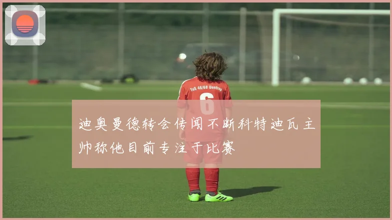 迪奥曼德转会传闻不断科特迪瓦主帅称他目前专注于比赛